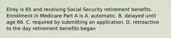 Elroy is 65 and receiving Social Security retirement benefits. Enrollment in Medicare Part A is A. automatic. B. delayed until age 66. C. required by submitting an application. D. retroactive to the day retirement benefits began