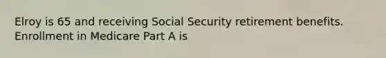 Elroy is 65 and receiving Social Security retirement benefits. Enrollment in Medicare Part A is