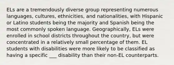 ELs are a tremendously diverse group representing numerous languages, cultures, ethnicities, and nationalities, with Hispanic or Latino students being the majority and Spanish being the most commonly spoken language. Geographically, ELs were enrolled in school districts throughout the country, but were concentrated in a relatively small percentage of them. EL students with disabilities were more likely to be classified as having a specific ___ disability than their non-EL counterparts.