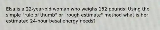 Elsa is a 22-year-old woman who weighs 152 pounds. Using the simple "rule of thumb" or "rough estimate" method what is her estimated 24-hour basal energy needs?