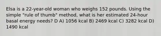 Elsa is a 22-year-old woman who weighs 152 pounds. Using the simple "rule of thumb" method, what is her estimated 24-hour basal energy needs? D A) 1056 kcal B) 2469 kcal C) 3282 kcal D) 1490 kcal