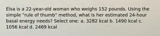 Elsa is a 22-year-old woman who weighs 152 pounds. Using the simple "rule of thumb" method, what is her estimated 24-hour basal energy needs? Select one: a. 3282 kcal b. 1490 kcal c. 1056 kcal d. 2469 kcal