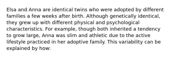 Elsa and Anna are identical twins who were adopted by different families a few weeks after birth. Although genetically identical, they grew up with different physical and psychological characteristics. For example, though both inherited a tendency to grow large, Anna was slim and athletic due to the active lifestyle practiced in her adoptive family. This variability can be explained by how: