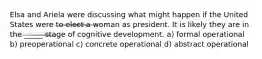 Elsa and Ariela were discussing what might happen if the United States were to elect a woman as president. It is likely they are in the _____ stage of cognitive development. a) formal operational b) preoperational c) concrete operational d) abstract operational