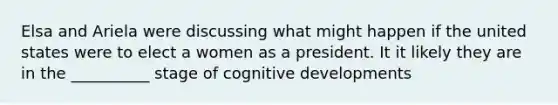 Elsa and Ariela were discussing what might happen if the united states were to elect a women as a president. It it likely they are in the __________ stage of cognitive developments