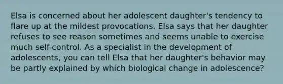 Elsa is concerned about her adolescent daughter's tendency to flare up at the mildest provocations. Elsa says that her daughter refuses to see reason sometimes and seems unable to exercise much self-control. As a specialist in the development of adolescents, you can tell Elsa that her daughter's behavior may be partly explained by which biological change in adolescence?