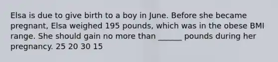 Elsa is due to give birth to a boy in June. Before she became pregnant, Elsa weighed 195 pounds, which was in the obese BMI range. She should gain no more than ______ pounds during her pregnancy. 25 20 30 15