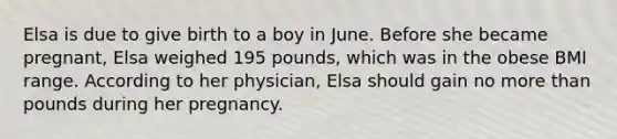 Elsa is due to give birth to a boy in June. Before she became pregnant, Elsa weighed 195 pounds, which was in the obese BMI range. According to her physician, Elsa should gain no more than pounds during her pregnancy.