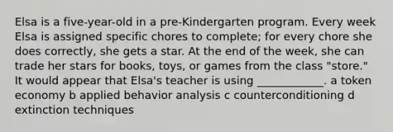 Elsa is a five-year-old in a pre-Kindergarten program. Every week Elsa is assigned specific chores to complete; for every chore she does correctly, she gets a star. At the end of the week, she can trade her stars for books, toys, or games from the class "store." It would appear that Elsa's teacher is using ____________. a token economy b applied behavior analysis c counterconditioning d extinction techniques