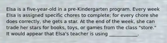 Elsa is a five-year-old in a pre-Kindergarten program. Every week Elsa is assigned specific chores to complete; for every chore she does correctly, she gets a star. At the end of the week, she can trade her stars for books, toys, or games from the class "store." It would appear that Elsa's teacher is using ____________.