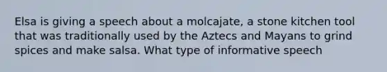 Elsa is giving a speech about a molcajate, a stone kitchen tool that was traditionally used by the Aztecs and Mayans to grind spices and make salsa. What type of informative speech