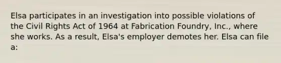 Elsa participates in an investigation into possible violations of the Civil Rights Act of 1964 at Fabrication Foundry, Inc., where she works. As a result, Elsa's employer demotes her. Elsa can file a: