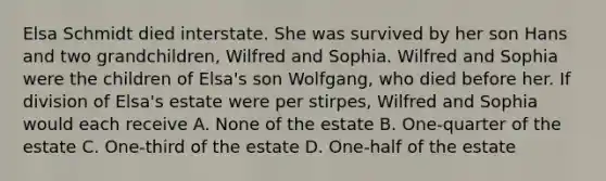 Elsa Schmidt died interstate. She was survived by her son Hans and two grandchildren, Wilfred and Sophia. Wilfred and Sophia were the children of Elsa's son Wolfgang, who died before her. If division of Elsa's estate were per stirpes, Wilfred and Sophia would each receive A. None of the estate B. One-quarter of the estate C. One-third of the estate D. One-half of the estate