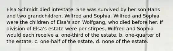 Elsa Schmidt died intestate. She was survived by her son Hans and two grandchildren, Wilfred and Sophia. Wilfred and Sophia were the children of Elsa's son Wolfgang, who died before her. If division of Elsa's estate were per stirpes, Wilfred and Sophia would each receive a. one-third of the estate. b. one-quarter of the estate. c. one-half of the estate. d. none of the estate.