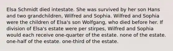 Elsa Schmidt died intestate. She was survived by her son Hans and two grandchildren, Wilfred and Sophia. Wilfred and Sophia were the children of Elsa's son Wolfgang, who died before her. If division of Elsa's estate were per stirpes, Wilfred and Sophia would each receive one-quarter of the estate. none of the estate. one-half of the estate. one-third of the estate.