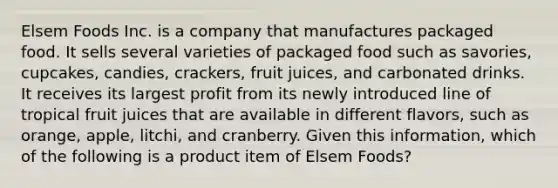 Elsem Foods Inc. is a company that manufactures packaged food. It sells several varieties of packaged food such as savories, cupcakes, candies, crackers, fruit juices, and carbonated drinks. It receives its largest profit from its newly introduced line of tropical fruit juices that are available in different flavors, such as orange, apple, litchi, and cranberry. Given this information, which of the following is a product item of Elsem Foods?