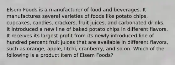 Elsem Foods is a manufacturer of food and beverages. It manufactures several varieties of foods like potato chips, cupcakes, candies, crackers, fruit juices, and carbonated drinks. It introduced a new line of baked potato chips in different flavors. It receives its largest profit from its newly introduced line of hundred percent fruit juices that are available in different flavors, such as orange, apple, litchi, cranberry, and so on. Which of the following is a product item of Elsem Foods?