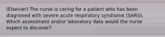 (Elsevier) The nurse is caring for a patient who has been diagnosed with severe acute respiratory syndrome (SARS). Which assessment and/or laboratory data would the nurse expect to discover?