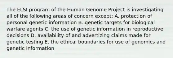 The ELSI program of the Human Genome Project is investigating all of the following areas of concern except: A. protection of personal genetic information B. genetic targets for biological warfare agents C. the use of genetic information in reproductive decisions D. availability of and advertizing claims made for genetic testing E. the ethical boundaries for use of genomics and genetic information