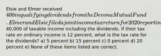 Elsie and Elmer received 400 in qualifying dividends from the Devona Mutual Fund. Elmer and Elsie filed a joint income tax return for 2020 reporting40,000 of taxable income including the dividends. If their tax rate on ordinary income is 12 percent, what is the tax rate for the dividends? a) 5 percent b) 15 percent c) 0 percent d) 20 percent e) None of these items listed are correct.