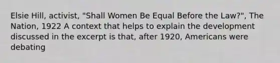 Elsie Hill, activist, "Shall Women Be Equal Before the Law?", The Nation, 1922 A context that helps to explain the development discussed in the excerpt is that, after 1920, Americans were debating