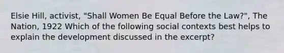 Elsie Hill, activist, "Shall Women Be Equal Before the Law?", The Nation, 1922 Which of the following social contexts best helps to explain the development discussed in the excerpt?