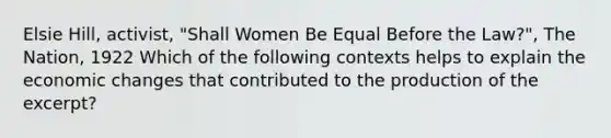 Elsie Hill, activist, "Shall Women Be Equal Before the Law?", The Nation, 1922 Which of the following contexts helps to explain the economic changes that contributed to the production of the excerpt?