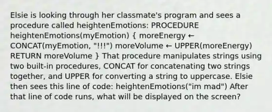 Elsie is looking through her classmate's program and sees a procedure called heightenEmotions: PROCEDURE heightenEmotions(myEmotion) ( moreEnergy ← CONCAT(myEmotion, "!!!") moreVolume ← UPPER(moreEnergy) RETURN moreVolume ) That procedure manipulates strings using two built-in procedures, CONCAT for concatenating two strings together, and UPPER for converting a string to uppercase. Elsie then sees this line of code: heightenEmotions("im mad") After that line of code runs, what will be displayed on the screen?