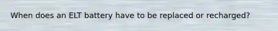 When does an ELT battery have to be replaced or recharged?