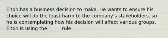 Elton has a business decision to make. He wants to ensure his choice will do the least harm to the company's stakeholders, so he is contemplating how his decision will affect various groups. Elton is using the _____ rule.