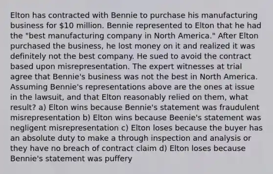 Elton has contracted with Bennie to purchase his manufacturing business for 10 million. Bennie represented to Elton that he had the "best manufacturing company in North America." After Elton purchased the business, he lost money on it and realized it was definitely not the best company. He sued to avoid the contract based upon misrepresentation. The expert witnesses at trial agree that Bennie's business was not the best in North America. Assuming Bennie's representations above are the ones at issue in the lawsuit, and that Elton reasonably relied on them, what result? a) Elton wins because Bennie's statement was fraudulent misrepresentation b) Elton wins because Beenie's statement was negligent misrepresentation c) Elton loses because the buyer has an absolute duty to make a through inspection and analysis or they have no breach of contract claim d) Elton loses because Bennie's statement was puffery