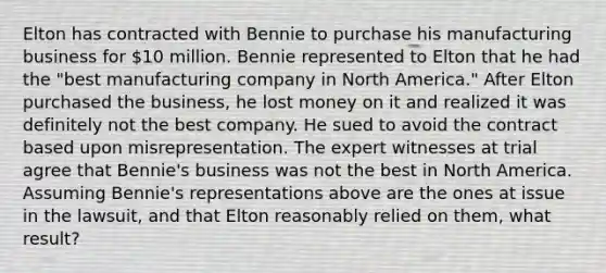 Elton has contracted with Bennie to purchase his manufacturing business for 10 million. Bennie represented to Elton that he had the "best manufacturing company in North America." After Elton purchased the business, he lost money on it and realized it was definitely not the best company. He sued to avoid the contract based upon misrepresentation. The expert witnesses at trial agree that Bennie's business was not the best in North America. Assuming Bennie's representations above are the ones at issue in the lawsuit, and that Elton reasonably relied on them, what result?