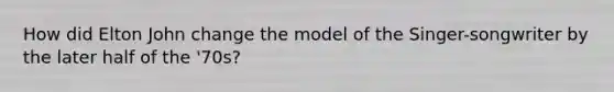 How did Elton John change the model of the Singer-songwriter by the later half of the '70s?