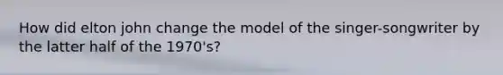How did elton john change the model of the singer-songwriter by the latter half of the 1970's?