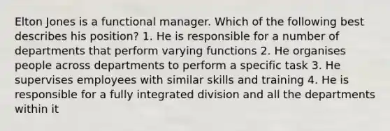 Elton Jones is a functional manager. Which of the following best describes his position? 1. He is responsible for a number of departments that perform varying functions 2. He organises people across departments to perform a specific task 3. He supervises employees with similar skills and training 4. He is responsible for a fully integrated division and all the departments within it