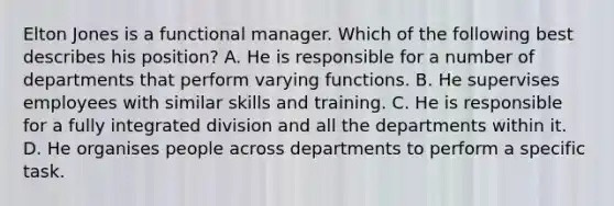 Elton Jones is a functional manager. Which of the following best describes his position? A. He is responsible for a number of departments that perform varying functions. B. He supervises employees with similar skills and training. C. He is responsible for a fully integrated division and all the departments within it. D. He organises people across departments to perform a specific task.