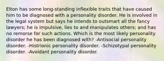 Elton has some long-standing inflexible traits that have caused him to be diagnosed with a personality disorder. He is involved in the legal system but says he intends to outsmart all the fancy lawyers; he is impulsive, lies to and manipulates others; and has no remorse for such actions. Which is the most likely personality disorder he has been diagnosed with? -Antisocial personality disorder. -Histrionic personality disorder. -Schizotypal personality disorder. -Avoidant personality disorder.