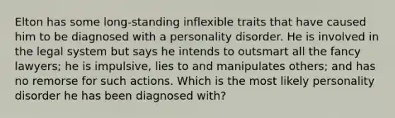 Elton has some long-standing inflexible traits that have caused him to be diagnosed with a personality disorder. He is involved in the legal system but says he intends to outsmart all the fancy lawyers; he is impulsive, lies to and manipulates others; and has no remorse for such actions. Which is the most likely personality disorder he has been diagnosed with?