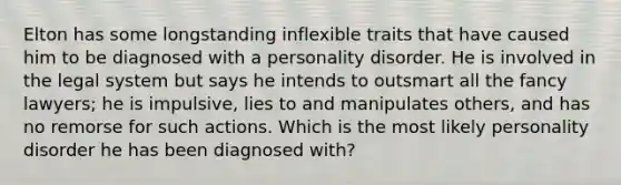 Elton has some longstanding inflexible traits that have caused him to be diagnosed with a personality disorder. He is involved in the legal system but says he intends to outsmart all the fancy lawyers; he is impulsive, lies to and manipulates others, and has no remorse for such actions. Which is the most likely personality disorder he has been diagnosed with?