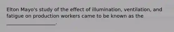 Elton Mayo's study of the effect of illumination, ventilation, and fatigue on production workers came to be known as the ____________________.