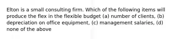 Elton is a small consulting firm. Which of the following items will produce the flex in the flexible budget (a) number of clients, (b) depreciation on office equipment, (c) management salaries, (d) none of the above