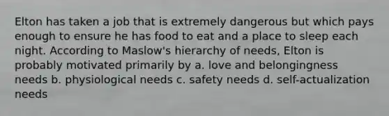 Elton has taken a job that is extremely dangerous but which pays enough to ensure he has food to eat and a place to sleep each night. According to Maslow's hierarchy of needs, Elton is probably motivated primarily by a. love and belongingness needs b. physiological needs c. safety needs d. self-actualization needs