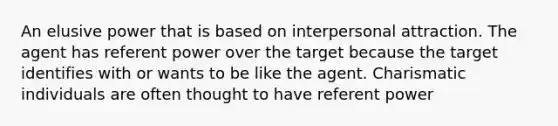 An elusive power that is based on interpersonal attraction. The agent has referent power over the target because the target identifies with or wants to be like the agent. Charismatic individuals are often thought to have referent power