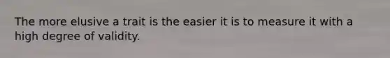 The more elusive a trait is the easier it is to measure it with a high degree of validity.