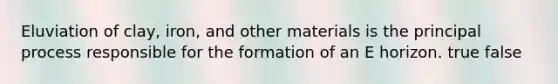 Eluviation of clay, iron, and other materials is the principal process responsible for the formation of an E horizon. true false