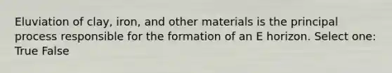 Eluviation of clay, iron, and other materials is the principal process responsible for the formation of an E horizon. Select one: True False