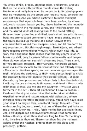 You elves of hills, brooks, standing lakes, and groves, and you that on the sands with printless foot do chase the ebbing Neptune, and do fly him when he comes back; You demi-puppets that by moonshine do the green sour ringlets make, whereof the ewe not bites; And you whose pastime is to make midnight mushrumps, that rejoice to hear the solemn curfew; by whose aid, weak masters though you be, I have bedimmed the noontide sun, called forth the mutinous winds, and 'twixt the green sea and the azured vault set roaring war; To the dread rattling thunder have I given fire, and rifted Jove's stout oak with his own bolt; The strong-based promontory have I made shake, and by the spurs plucked up the pine and cedar; Graves at my command have waked their sleepers, oped, and let 'em forth by my so potent art. But this rough magic I here abjure, and when I have required some heavenly music, which even now I do, to work mine end upon their senses that this airy charm is for, I'll break my staff, bury it certain fathoms in the earth, and deeper than did ever plummet sound I'll drown my book. There stand, for you are spell-stopped. - Holy Gonzala, honorable woman, mine eyes, e'en sociable to the show of thine, fall fellowly drops. - The charm dissolves apace, and as the morning steals upon the night, melting the darkness, so their rising senses begin to chase the ignorant fumes that mantle their clearer reason. - O good Gonzala, my true preserver and a loyal lady to her thou follow'st, I will pay thy graces home, both in word and deed. - Most cruelly didst thou, Alonso, use me and my daughter. Thy sister was a furtherer in the act. - Thou art pinched for 't now, Sebastian. - Flesh and blood, you, sister mine, that entertained ambition, expelled remorse and nature, whom, with Sebastian, whose inward pinches therefore are most strong, would here have killed your king, I do forgive thee, unnatural though thou art. - Their understanding begins to swell, Not one of them that yet looks on me or would know me. - Ariel, fetch me the hat and rapier in my cell. I will discase me and myself present as I was sometime Milan. - Quickly, spirit, thou shalt ere long be free. To the King's ship, invisible as thou art. There shalt thou find the mariners asleep under the hatches. Enforce them to this place and presently I prithee.