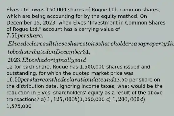 Elves Ltd. owns 150,000 shares of Rogue Ltd. common shares, which are being accounting for by the equity method. On December 15, 2023, when Elves "Investment in Common Shares of Rogue Ltd." account has a carrying value of 7.50 per share, Elves declares all these shares to its shareholders as a property dividend, to be distributed on December 31, 2023. Elves had originally paid12 for each share. Rogue has 1,500,000 shares issued and outstanding, for which the quoted market price was 10.50 per share on the declaration date and13.50 per share on the distribution date. Ignoring income taxes, what would be the reduction in Elves' shareholders' equity as a result of the above transactions? a) 1,125,000 b)1,050,000 c) 1,200,000 d)1,575,000