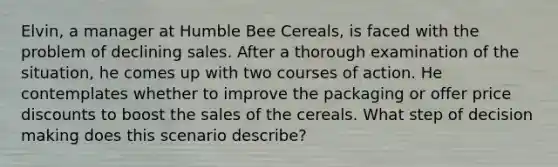 Elvin, a manager at Humble Bee Cereals, is faced with the problem of declining sales. After a thorough examination of the situation, he comes up with two courses of action. He contemplates whether to improve the packaging or offer price discounts to boost the sales of the cereals. What step of <a href='https://www.questionai.com/knowledge/kuI1pP196d-decision-making' class='anchor-knowledge'>decision making</a> does this scenario describe?