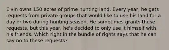 Elvin owns 150 acres of prime hunting land. Every year, he gets requests from private groups that would like to use his land for a day or two during hunting season. He sometimes grants these requests, but this year, he's decided to only use it himself with his friends. Which right in the bundle of rights says that he can say no to these requests?